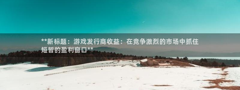 新城平台代理怎么做：**新标题：游戏发行商收益：在竞争激烈的市场中抓住
短暂的盈利窗口**
