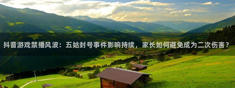 新城平台官网首页网址：抖音游戏禁播风波：五姑封号事件影响持续，家长如何避免成为二次伤害？